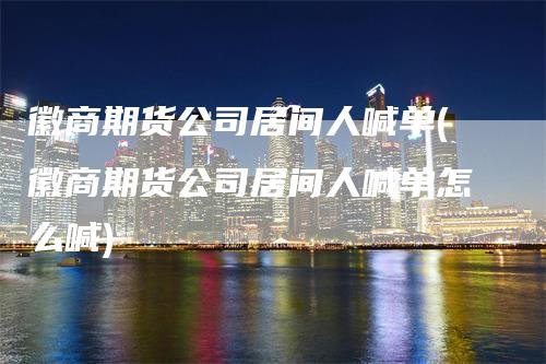徽商期货公司居间人喊单(徽商期货公司居间人喊单怎么喊)