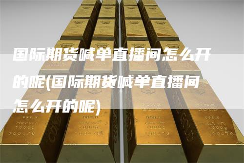 国际期货喊单直播间怎么开的呢(国际期货喊单直播间怎么开的呢)