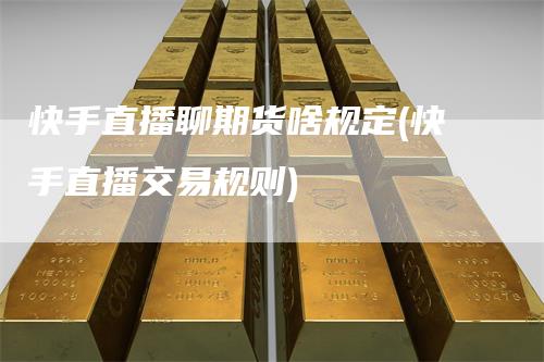 快手直播聊期货啥规定(快手直播交易规则)