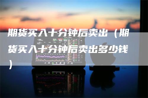 期货买入十分钟后卖出（期货买入十分钟后卖出多少钱）