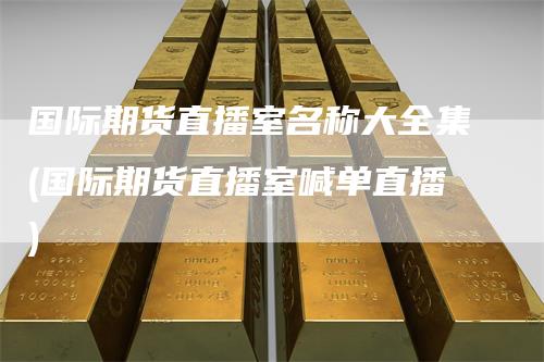 国际期货直播室名称大全集(国际期货直播室喊单直播)