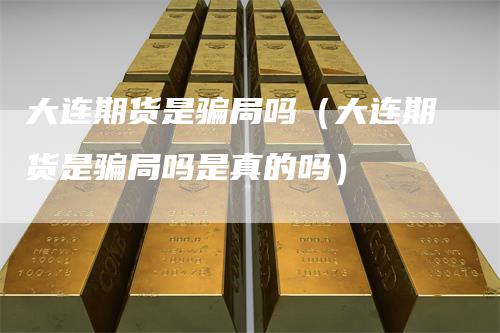 大连期货是骗局吗（大连期货是骗局吗是真的吗）