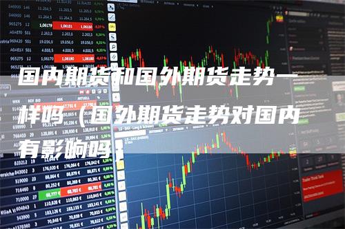 国内期货和国外期货走势一样吗（国外期货走势对国内有影响吗）