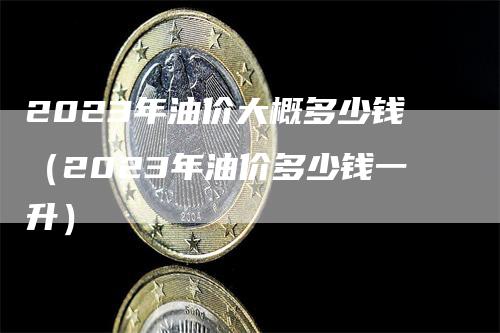 2023年油价大概多少钱（2023年油价多少钱一升）