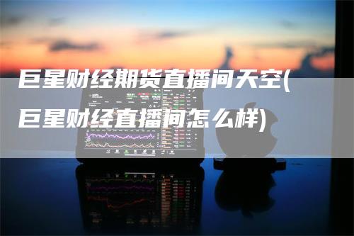 巨星财经期货直播间天空(巨星财经直播间怎么样)