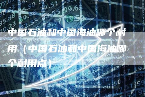 中国石油和中国海油哪个耐用（中国石油和中国海油哪个耐用点）