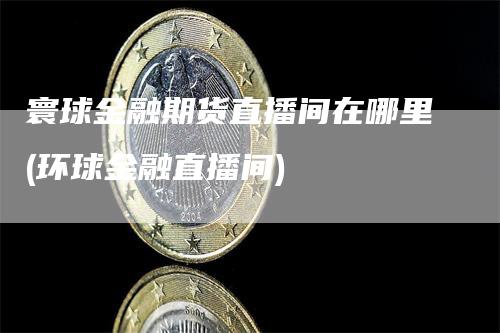 寰球金融期货直播间在哪里(环球金融直播间)