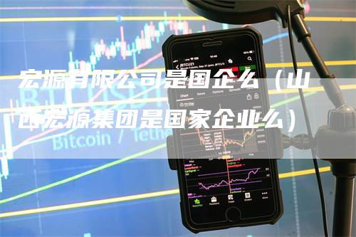 宏源有限公司是国企么（山西宏源集团是国家企业么）