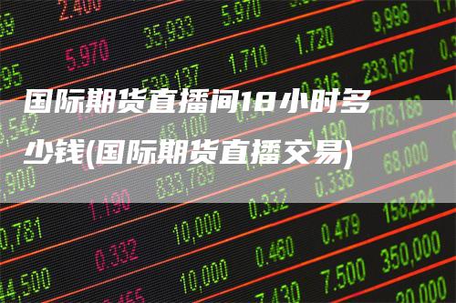 国际期货直播间18小时多少钱(国际期货直播交易)