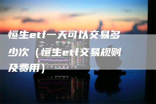 恒生etf一天可以交易多少次（恒生etf交易规则及费用）