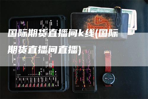 国际期货直播间k线(国际期货直播间直播)