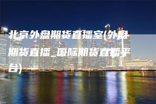 北京外盘期货直播室(外盘期货直播_国际期货直播平台)