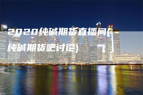 2020纯碱期货直播间(纯碱期货吧讨论)