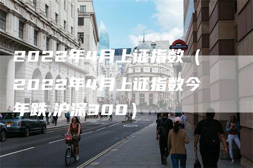 2022年4月上证指数（2022年4月上证指数今年跌,沪深300）