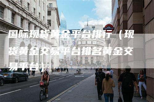 国际现货黄金平台排行（现货黄金交易平台排名黄金交易平台）