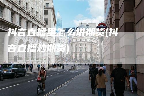 抖音直播里怎么讲期货(抖音直播炒期货)