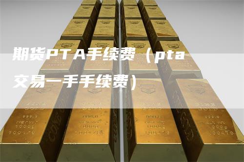期货PTA手续费（pta交易一手手续费）