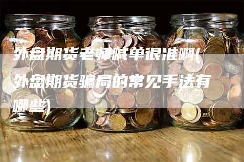 外盘期货老师喊单很准啊(外盘期货骗局的常见手法有哪些)