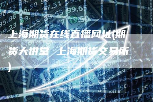 上海期货在线直播网址(期货大讲堂 上海期货交易所)
