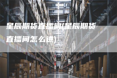星辰期货直播间(星辰期货直播间怎么进)