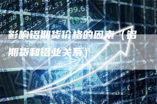 影响铝期货价格的因素(铝期货和铝业关系)