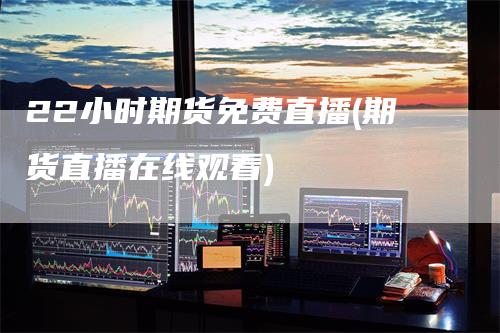 22小时期货免费直播(期货直播在线观看)