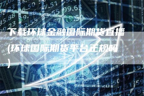 下载环球金融国际期货直播(环球国际期货平台正规吗)