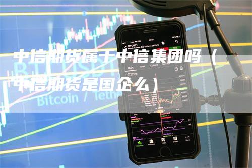 中信期货属于中信集团吗（中信期货是国企么）