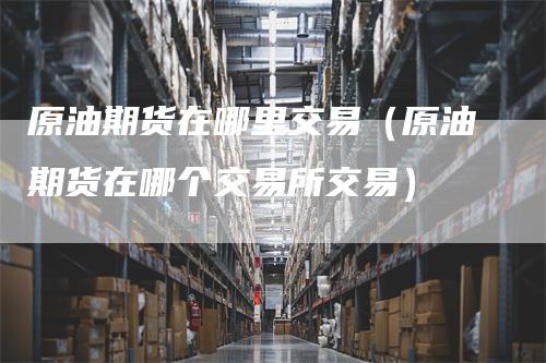 原油期货在哪里交易(原油期货在哪个交易所交易)