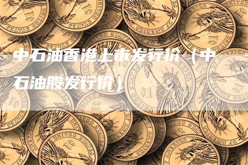 中石油香港上市发行价（中石油股发行价）