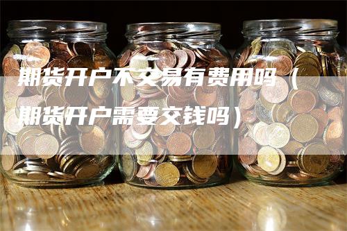 期货开户不交易有费用吗（期货开户需要交钱吗）