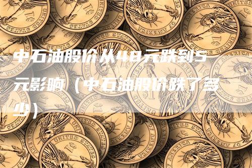 中石油股价从48元跌到5元影响（中石油股价跌了多少）