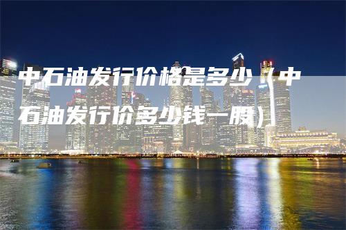 中石油发行价格是多少（中石油发行价多少钱一股）