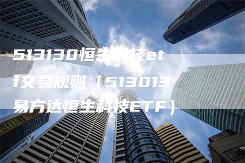 513130恒生科技etf交易规则（513013易方达恒生科技ETF）