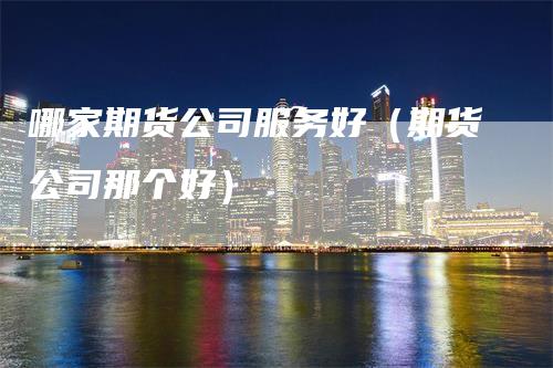 哪家期货公司服务好（期货公司那个好）