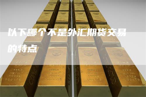 以下哪个不是外汇期货交易的特点