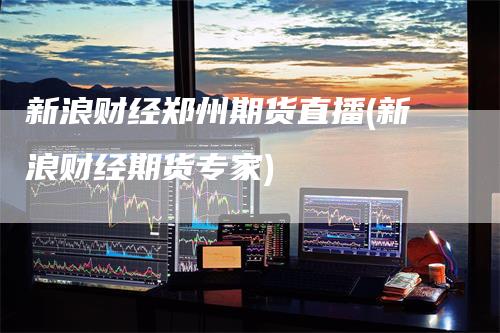 新浪财经郑州期货直播(新浪财经期货专家)