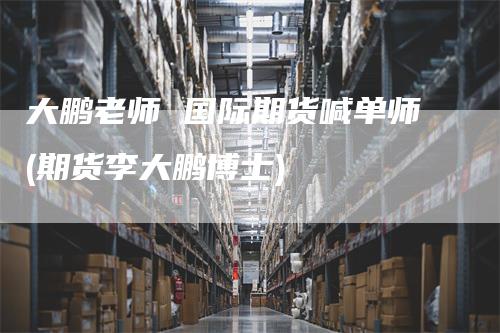 大鹏老师 国际期货喊单师(期货李大鹏博士)