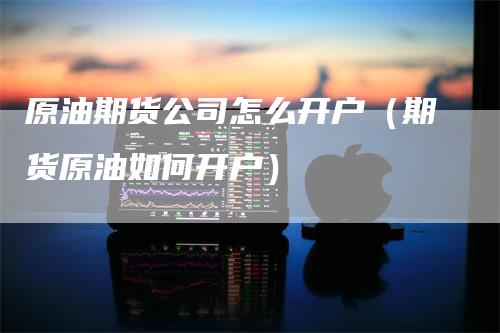 原油期货公司怎么开户(期货原油如何开户)