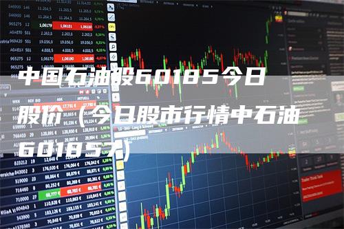 中国石油股60185今日股价（今日股市行情中石油601857）