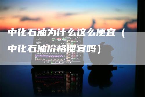 中化石油为什么这么便宜（中化石油价格便宜吗）