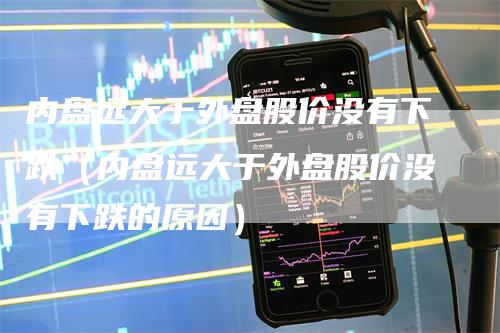 内盘远大于外盘股价没有下跌（内盘远大于外盘股价没有下跌的原因）