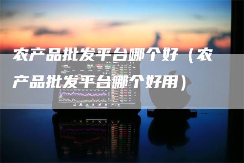 农产品批发平台哪个好（农产品批发平台哪个好用）