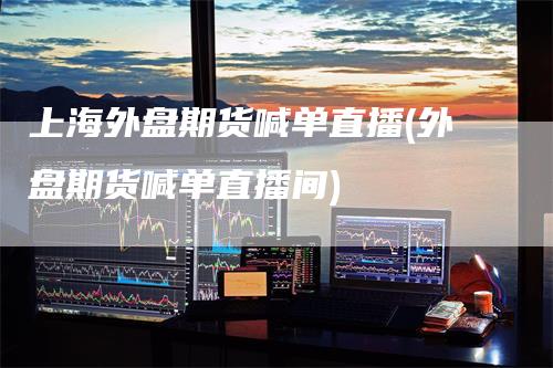 上海外盘期货喊单直播(外盘期货喊单直播间)