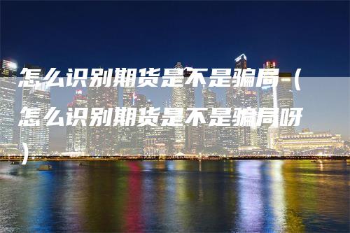 怎么识别期货是不是骗局（怎么识别期货是不是骗局呀）