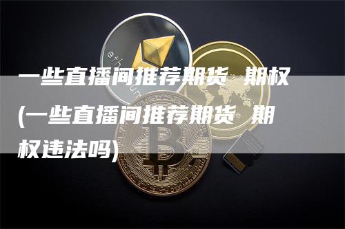 一些直播间推荐期货 期权(一些直播间推荐期货 期权违法吗)