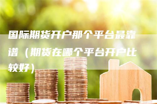 国际期货开户那个平台最靠谱（期货在哪个平台开户比较好）