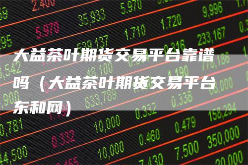 大益茶叶期货交易平台靠谱吗（大益茶叶期货交易平台东和网）