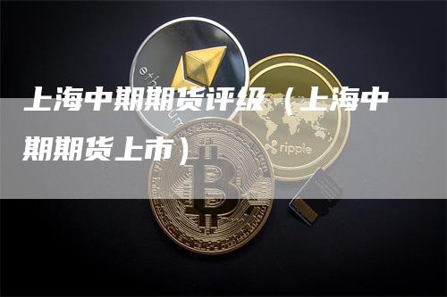 上海中期期货评级（上海中期期货上市）