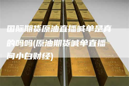 国际期货原油直播喊单是真的吗吗(原油期货喊单直播间小白财经)